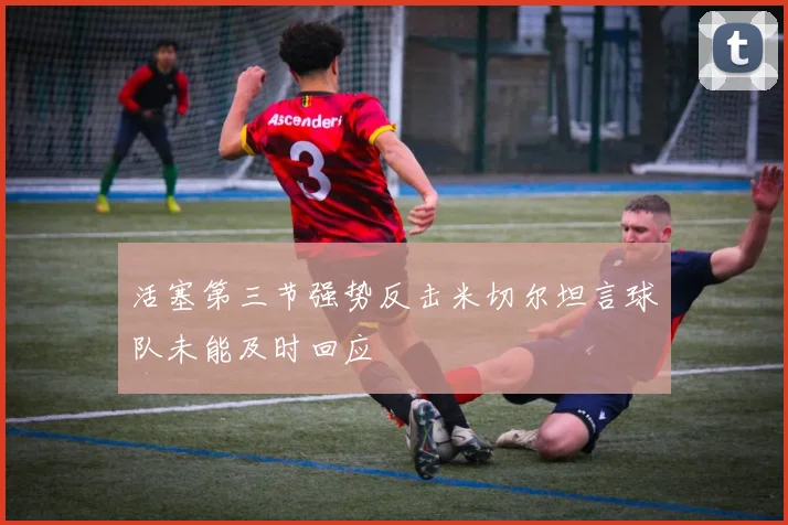 活塞第三节强势反击米切尔坦言球队未能及时回应