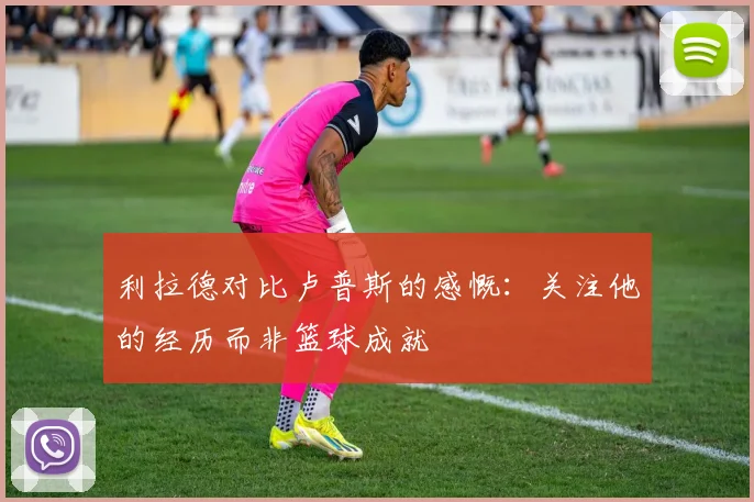 利拉德对比卢普斯的感慨：关注他的经历而非篮球成就