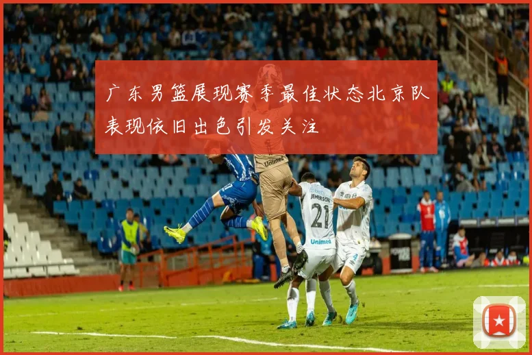 广东男篮展现赛季最佳状态北京队表现依旧出色引发关注