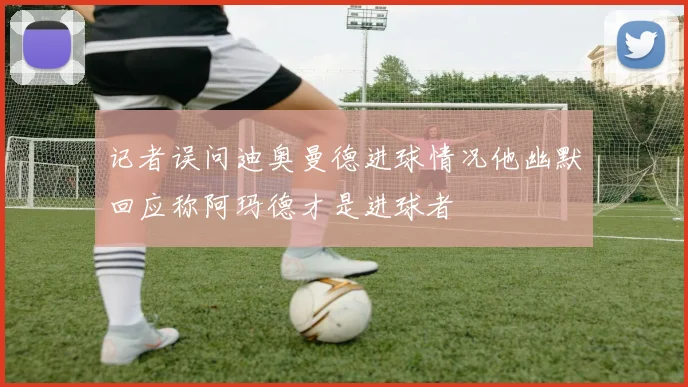 记者误问迪奥曼德进球情况他幽默回应称阿玛德才是进球者