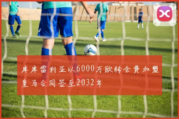 库库雷利亚以6000万欧转会费加盟皇马合同签至2032年