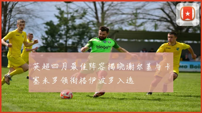 英超四月最佳阵容揭晓谢尔基与卡塞米罗领衔格伊波罗入选