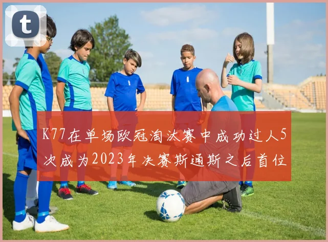 K77在单场欧冠淘汰赛中成功过人5次成为2023年决赛斯通斯之后首位球员