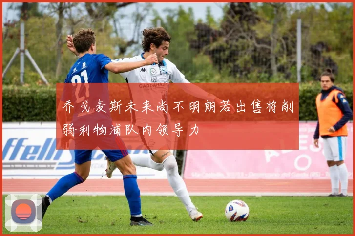 乔戈麦斯未来尚不明朗若出售将削弱利物浦队内领导力