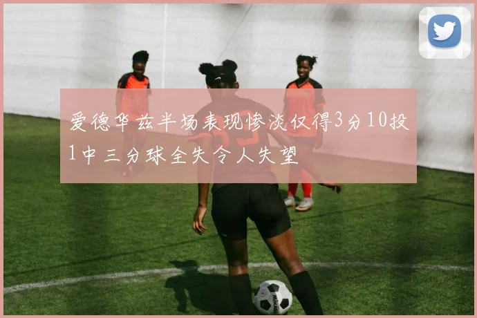 爱德华兹半场表现惨淡仅得3分10投1中三分球全失令人失望