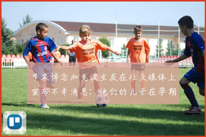 节哀悼念加克波女友在社交媒体上宣布不幸消息：他们的儿子在孕期夭折