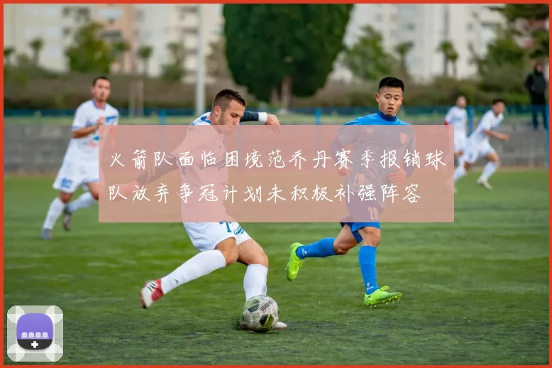 火箭队面临困境范乔丹赛季报销球队放弃争冠计划未积极补强阵容