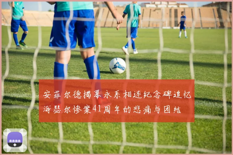安菲尔德揭幕永系相连纪念碑追忆海瑟尔惨案41周年的悲痛与团结