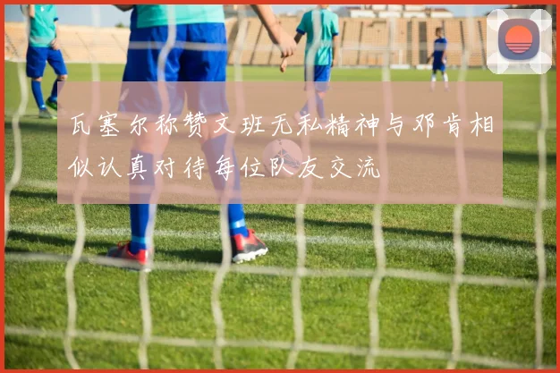 瓦塞尔称赞文班无私精神与邓肯相似认真对待每位队友交流