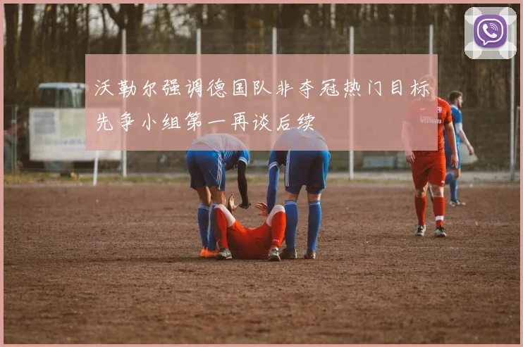 沃勒尔强调德国队非夺冠热门目标先争小组第一再谈后续