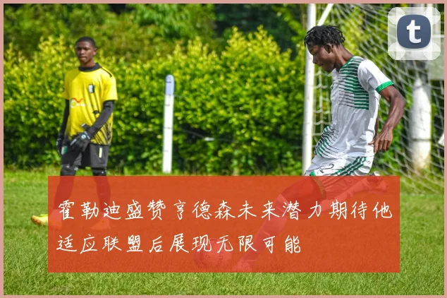 霍勒迪盛赞亨德森未来潜力期待他适应联盟后展现无限可能