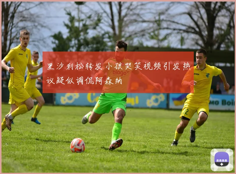 里沙利松转发小孩哭笑视频引发热议疑似调侃阿森纳