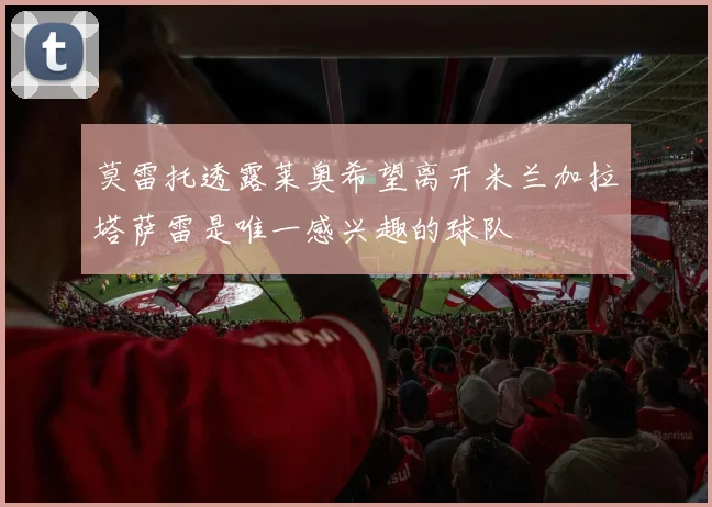 莫雷托透露莱奥希望离开米兰加拉塔萨雷是唯一感兴趣的球队