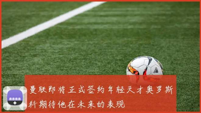 曼联即将正式签约年轻天才奥罗斯科期待他在未来的表现